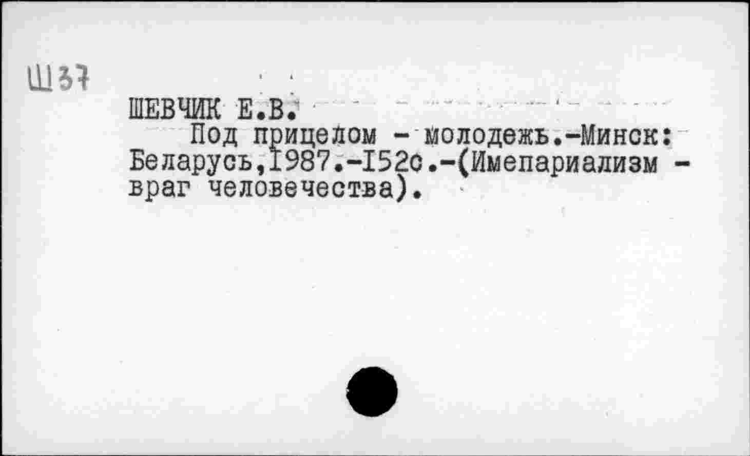 ﻿шп
ШЕВЧИК е.в; - - ~	‘
Под прицелом - молодежь.-Минск: Беларусь,1987.-152с.-(Имепариализм -враг человечества).